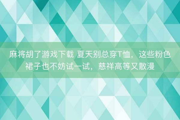 麻将胡了游戏下载 夏天别总穿T恤，这些粉色裙子也不妨试一试，慈祥高等又散漫