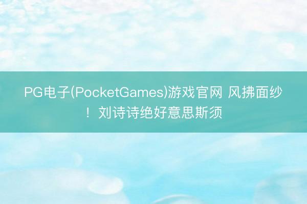 PG电子(PocketGames)游戏官网 风拂面纱！刘诗诗绝好意思斯须