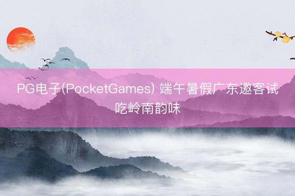 PG电子(PocketGames) 端午暑假广东邀客试吃岭南韵味