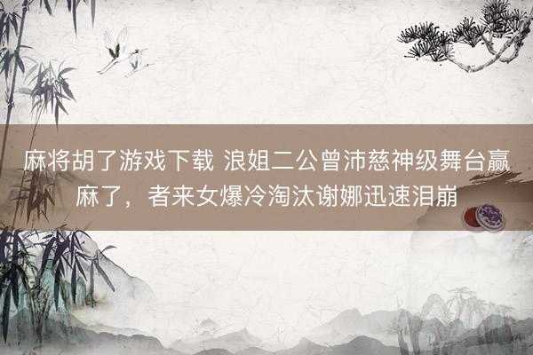 麻将胡了游戏下载 浪姐二公曾沛慈神级舞台赢麻了，者来女爆冷淘汰谢娜迅速泪崩