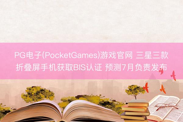 PG电子(PocketGames)游戏官网 三星三款折叠屏手机获取BIS认证 预测7月负责发布