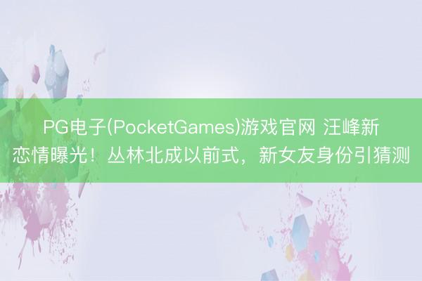 PG电子(PocketGames)游戏官网 汪峰新恋情曝光！丛林北成以前式，新女友身份引猜测