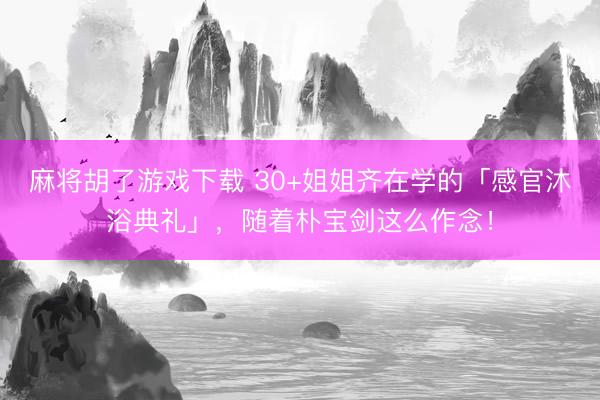 麻将胡了游戏下载 30+姐姐齐在学的「感官沐浴典礼」，随着朴宝剑这么作念！