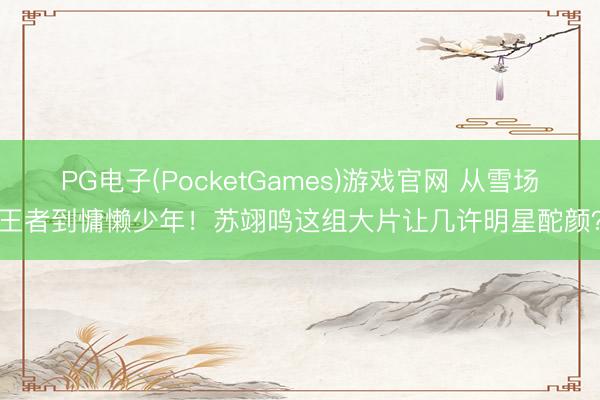 PG电子(PocketGames)游戏官网 从雪场王者到慵懒少年！苏翊鸣这组大片让几许明星酡颜？