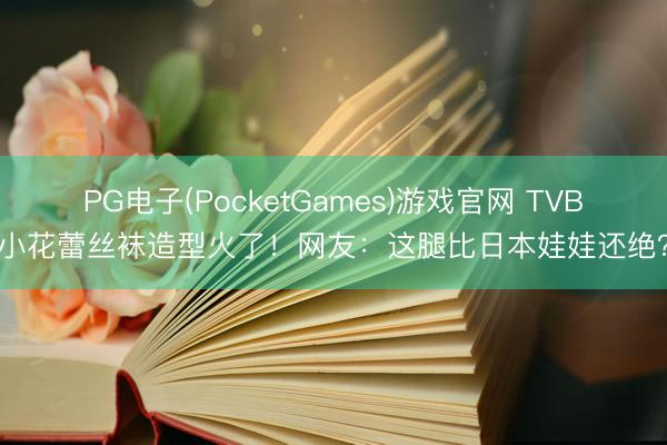 PG电子(PocketGames)游戏官网 TVB小花蕾丝袜造型火了！网友：这腿比日本娃娃还绝？