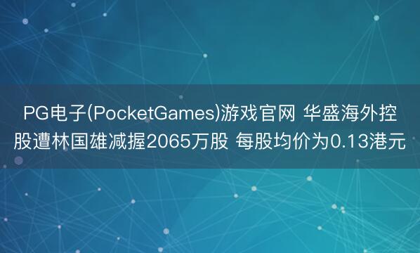 PG电子(PocketGames)游戏官网 华盛海外控股遭林国雄减握2065万股 每股均价为0.13港元