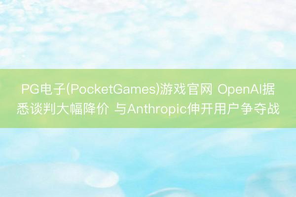 PG电子(PocketGames)游戏官网 OpenAI据悉谈判大幅降价 与Anthropic伸开用户争夺战