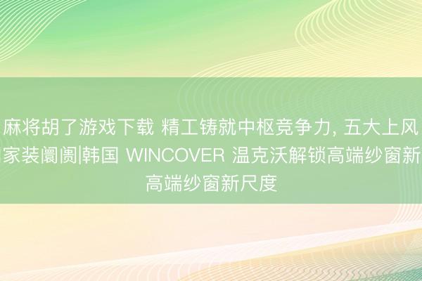 麻将胡了游戏下载 精工铸就中枢竞争力, 五大上风出圈家装阛阓|韩国 WINCOVER 温克沃解锁高端纱窗新尺度