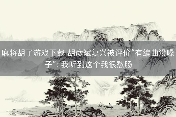 麻将胡了游戏下载 胡彦斌复兴被评价“有编曲没嗓子”: 我听到这个我很愁肠