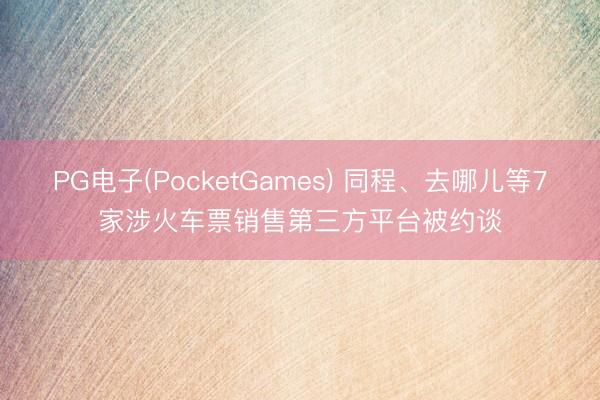 PG电子(PocketGames) 同程、去哪儿等7家涉火车票销售第三方平台被约谈