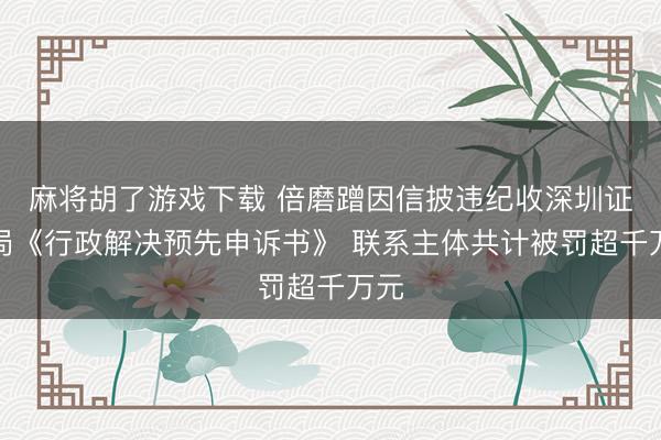 麻将胡了游戏下载 倍磨蹭因信披违纪收深圳证监局《行政解决预先申诉书》 联系主体共计被罚超千万元