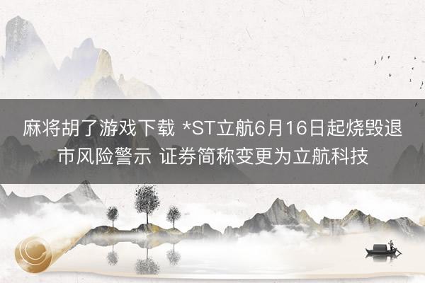 麻将胡了游戏下载 *ST立航6月16日起烧毁退市风险警示 证券简称变更为立航科技