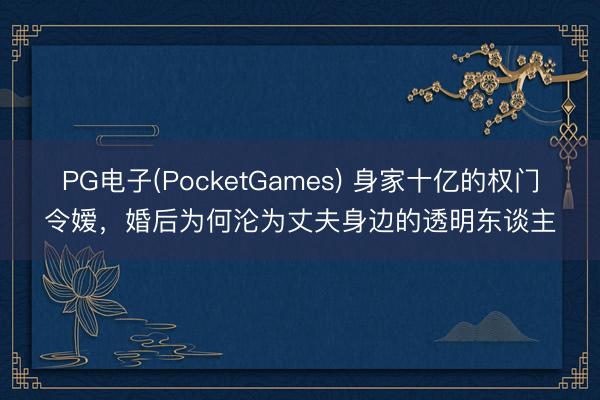 PG电子(PocketGames) 身家十亿的权门令嫒，婚后为何沦为丈夫身边的透明东谈主