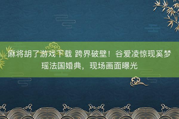 麻将胡了游戏下载 跨界破壁！谷爱凌惊现奚梦瑶法国婚典，现场画面曝光