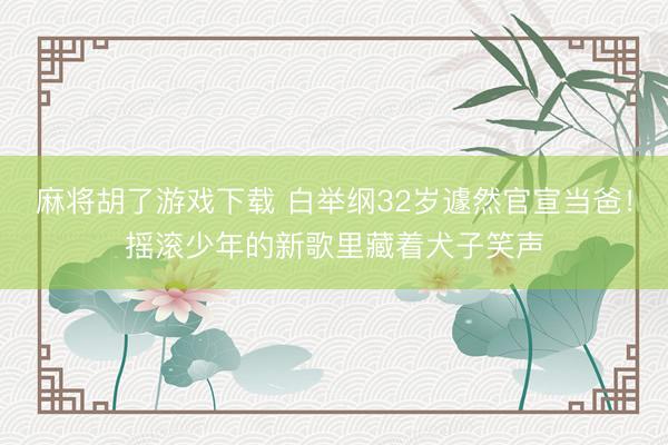 麻将胡了游戏下载 白举纲32岁遽然官宣当爸！摇滚少年的新歌里藏着犬子笑声