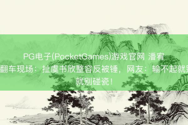PG电子(PocketGames)游戏官网 潘宥诚直播翻车现场：扯虞书欣整容反被锤，网友：输不起就别碰瓷！