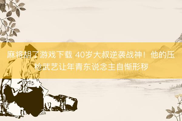 麻将胡了游戏下载 40岁大叔逆袭战神！他的压枪武艺让年青东说念主自惭形秽