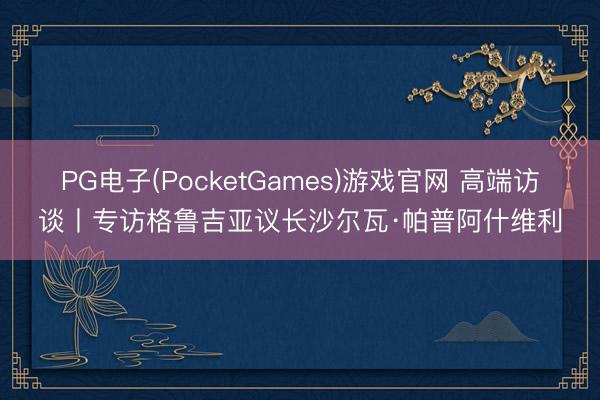 PG电子(PocketGames)游戏官网 高端访谈丨专访格鲁吉亚议长沙尔瓦·帕普阿什维利