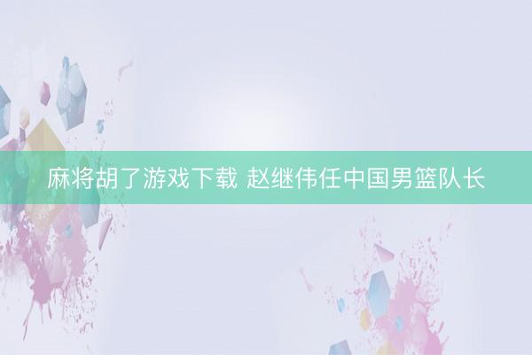 麻将胡了游戏下载 赵继伟任中国男篮队长
