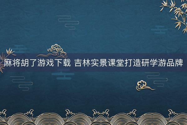 麻将胡了游戏下载 吉林实景课堂打造研学游品牌