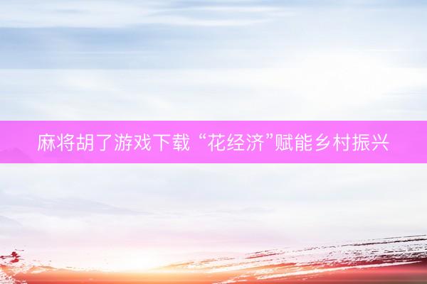 麻将胡了游戏下载 “花经济”赋能乡村振兴