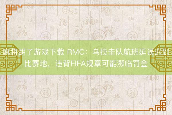 麻将胡了游戏下载 RMC：乌拉圭队航班延误迟到比赛地，违背FIFA规章可能濒临罚金