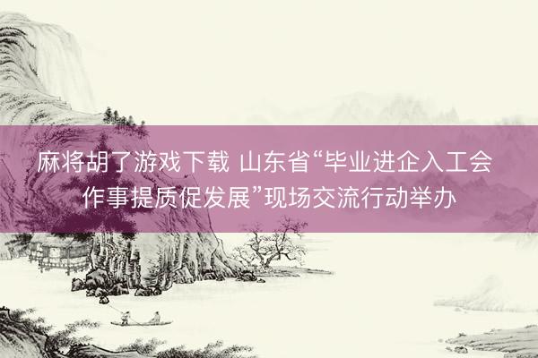 麻将胡了游戏下载 山东省“毕业进企入工会 作事提质促发展”现场交流行动举办