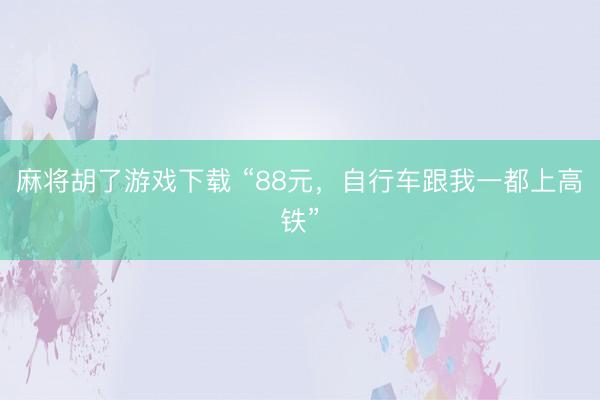 麻将胡了游戏下载 “88元，自行车跟我一都上高铁”