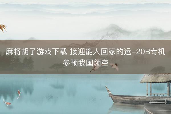 麻将胡了游戏下载 接迎能人回家的运-20B专机参预我国领空