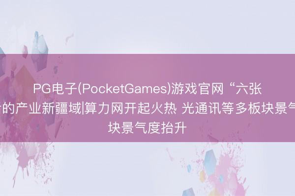 PG电子(PocketGames)游戏官网 “六张网”背后的产业新疆域|算力网开起火热 光通讯等多板块景气度抬升