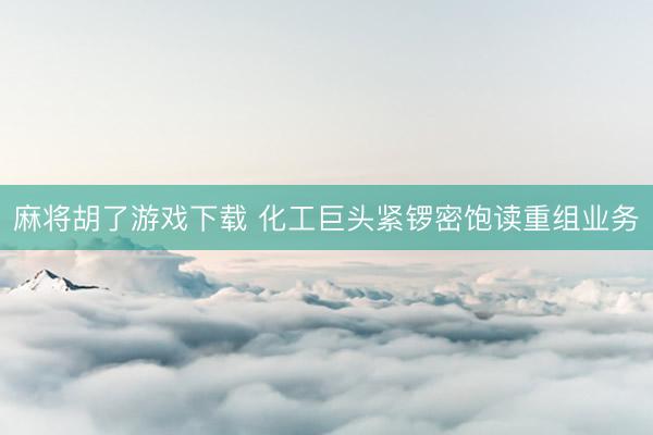 麻将胡了游戏下载 化工巨头紧锣密饱读重组业务