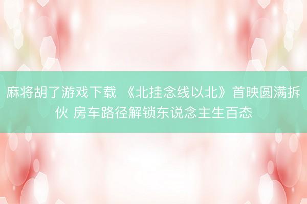 麻将胡了游戏下载 《北挂念线以北》首映圆满拆伙 房车路径解锁东说念主生百态