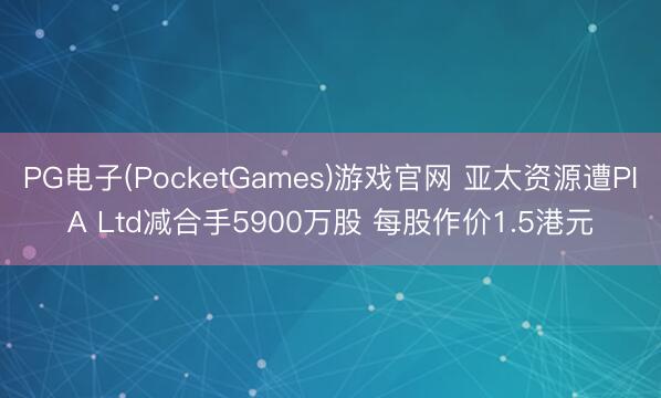 PG电子(PocketGames)游戏官网 亚太资源遭PIA Ltd减合手5900万股 每股作价1.5港元