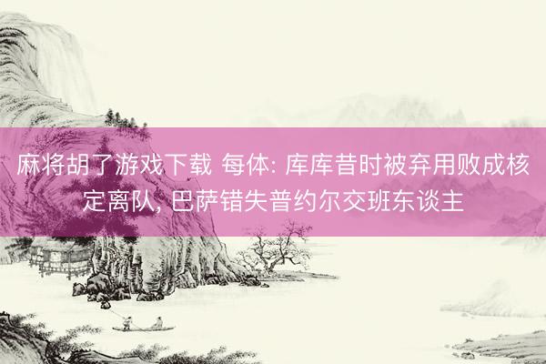 麻将胡了游戏下载 每体: 库库昔时被弃用败成核定离队， 巴萨错失普约尔交班东谈主