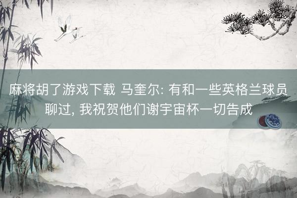 麻将胡了游戏下载 马奎尔: 有和一些英格兰球员聊过， 我祝贺他们谢宇宙杯一切告成
