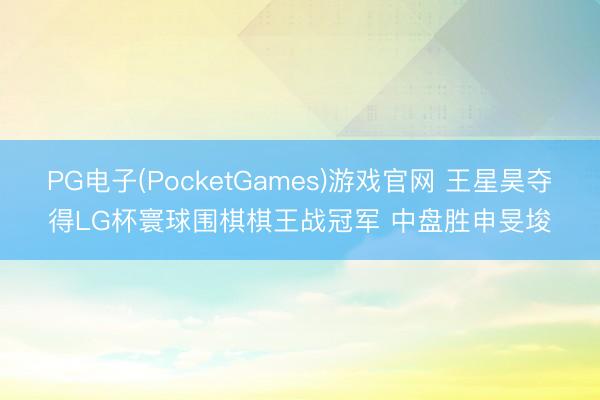 PG电子(PocketGames)游戏官网 王星昊夺得LG杯寰球围棋棋王战冠军 中盘胜申旻埈