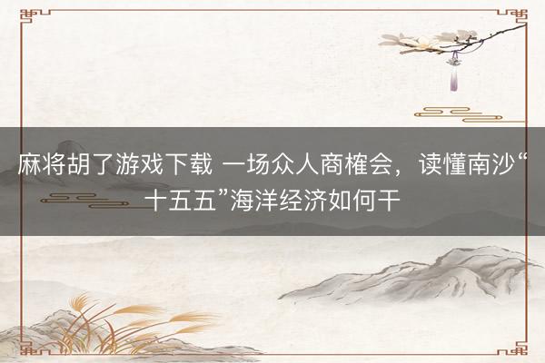 麻将胡了游戏下载 一场众人商榷会，读懂南沙“十五五”海洋经济如何干
