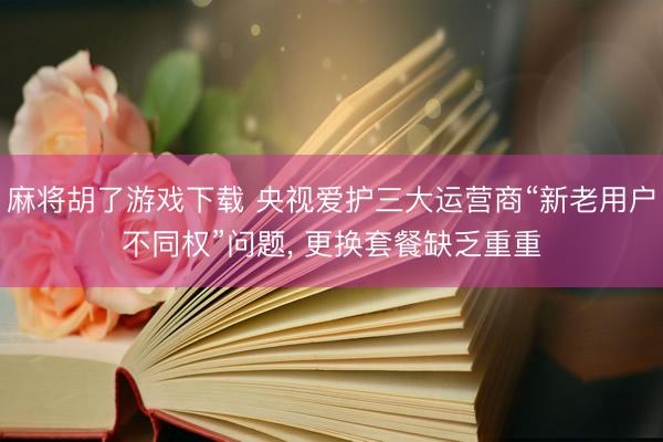 麻将胡了游戏下载 央视爱护三大运营商“新老用户不同权”问题， 更换套餐缺乏重重