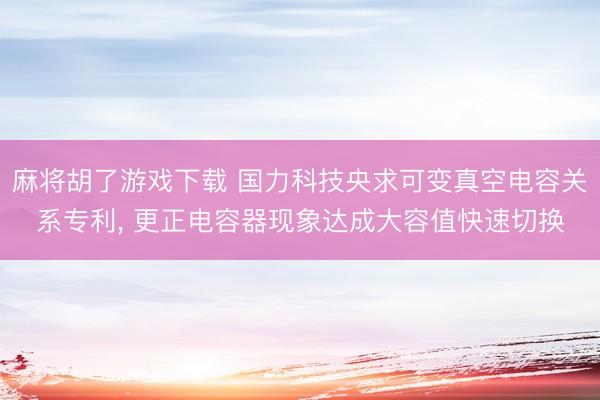 麻将胡了游戏下载 国力科技央求可变真空电容关系专利， 更正电容器现象达成大容值快速切换