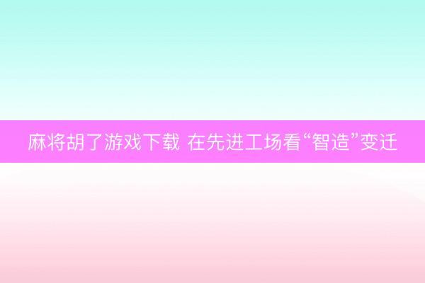 麻将胡了游戏下载 在先进工场看“智造”变迁