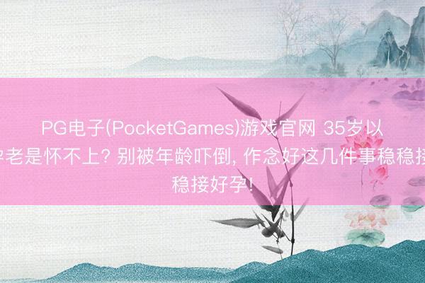 PG电子(PocketGames)游戏官网 35岁以后备孕老是怀不上? 别被年龄吓倒, 作念好这几件事稳稳接好孕!